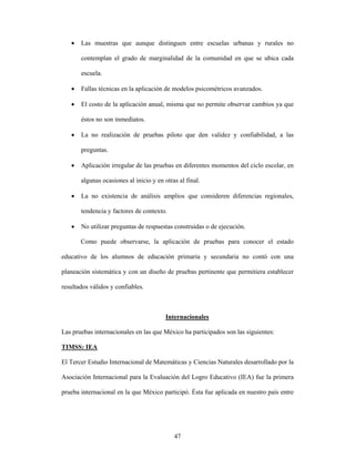 •   Las muestras que aunque distinguen entre escuelas urbanas y rurales no

       contemplan el grado de marginalidad de la comunidad en que se ubica cada

       escuela.

   •   Fallas técnicas en la aplicación de modelos psicométricos avanzados.

   •   El costo de la aplicación anual, misma que no permite observar cambios ya que

       éstos no son inmediatos.

   •   La no realización de pruebas piloto que den validez y confiabilidad, a las

       preguntas.

   •   Aplicación irregular de las pruebas en diferentes momentos del ciclo escolar, en

       algunas ocasiones al inicio y en otras al final.

   •   La no existencia de análisis amplios que consideren diferencias regionales,

       tendencia y factores de contexto.

   •   No utilizar preguntas de respuestas construidas o de ejecución.

       Como puede observarse, la aplicación de pruebas para conocer el estado

educativo de los alumnos de educación primaria y secundaria no contó con una

planeación sistemática y con un diseño de pruebas pertinente que permitiera establecer

resultados válidos y confiables.



                                         Internacionales

Las pruebas internacionales en las que México ha participados son las siguientes:

TIMSS: IEA

El Tercer Estudio Internacional de Matemáticas y Ciencias Naturales desarrollado por la

Asociación Internacional para la Evaluación del Logro Educativo (IEA) fue la primera

prueba internacional en la que México participó. Ésta fue aplicada en nuestro país entre




                                            47
 