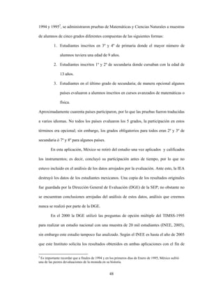1994 y 19952, se administraron pruebas de Matemáticas y Ciencias Naturales a muestras

de alumnos de cinco grados diferentes compuestas de las siguientes formas:

          1. Estudiantes inscritos en 3º y 4º de primaria donde el mayor número de

               alumnos tuviera una edad de 9 años.

          2. Estudiantes inscritos 1º y 2º de secundaria donde cursaban con la edad de

               13 años.

          3. Estudiantes en el último grado de secundaria; de manera opcional algunos

               países evaluaron a alumnos inscritos en cursos avanzados de matemáticas o

               física.

Aproximadamente cuarenta países participaron, por lo que las pruebas fueron traducidas

a varios idiomas. No todos los países evaluaron los 5 grados, la participación en estos

términos era opcional; sin embargo, los grados obligatorios para todos eran 2º y 3º de

secundaria ó 7º y 8º para algunos países.

        En esta aplicación, México se retiró del estudio una vez aplicados y calificados

los instrumentos; es decir, concluyó su participación antes de tiempo, por lo que no

estuvo incluido en el análisis de los datos arrojados por la evaluación. Ante esto, la IEA

destruyó los datos de los estudiantes mexicanos. Una copia de los resultados originales

fue guardada por la Dirección General de Evaluación (DGE) de la SEP; no obstante no

se encuentran conclusiones arrojadas del análisis de estos datos, análisis que creemos

nunca se realizó por parte de la DGE.

        En el 2000 la DGE utilizó las preguntas de opción múltiple del TIMSS-1995

para realizar un estudio nacional con una muestra de 20 mil estudiantes (INEE, 2005),

sin embargo este estudio tampoco fue analizado. Según el INEE es hasta el año de 2003

que este Instituto solicita los resultados obtenidos en ambas aplicaciones con el fin de


2
  Es importante recordar que a finales de 1994 y en los primeros días de Enero de 1995, México sufrió
una de las peores devaluaciones de la moneda en su historia.


                                                  48
 