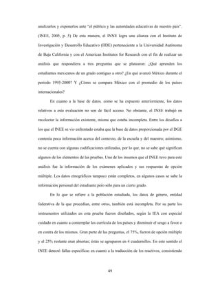 analizarlos y exponerlos ante “el público y las autoridades educativas de nuestro país”.

(INEE, 2005, p. 5) De esta manera, el INNE logra una alianza con el Instituto de

Investigación y Desarrollo Educativo (IIDE) perteneciente a la Universidad Autónoma

de Baja California y con el American Institutes for Research con el fin de realizar un

análisis que respondiera a tres preguntas que se platearon: ¿Qué aprenden los

estudiantes mexicanos de un grado contiguo a otro? ¿En qué avanzó México durante el

periodo 1995-2000? Y ¿Cómo se compara México con el promedio de los países

internacionales?

       En cuanto a la base de datos, como se ha expuesto anteriormente, los datos

relativos a esta evaluación no son de fácil acceso. No obstante, el INEE trabajó en

recolectar la información existente, misma que estaba incompleta. Entre los desafíos a

los que el INEE se vio enfrentado estaba que la base de datos proporcionada por el DGE

contenía poca información acerca del contexto, de la escuela y del maestro; asimismo,

no se cuenta con algunas codificaciones utilizadas, por lo que, no se sabe qué significan

algunos de los elementos de las pruebas. Uno de los insumos que el INEE tuvo para este

análisis fue la información de los exámenes aplicados y sus respuestas de opción

múltiple. Los datos etnográficos tampoco están completos, en algunos casos se sabe la

información personal del estudiante pero sólo para un cierto grado.

       En lo que se refiere a la población estudiada, los datos de género, entidad

federativa de la que procedían, entre otros, también está incompleta. Por su parte los

instrumentos utilizados en esta prueba fueron diseñados, según la IEA con especial

cuidado en cuanto a contemplar los currícula de los países y disminuir el sesgo a favor o

en contra de los mismos. Gran parte de las preguntas, el 75%, fueron de opción múltiple

y el 25% restante eran abiertas; éstas se agruparon en 4 cuadernillos. En este sentido el

INEE detectó fallas específicas en cuanto a la traducción de los reactivos, consistiendo



                                           49
 