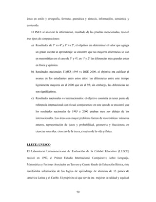 éstas en estilo y ortografía, formato, gramática y sintaxis, información, semántica y

contenido.

   El INEE al analizar la información, resultado de las pruebas mencionadas, realizó

tres tipos de comparaciones:

   a) Resultados de 3º vs 4º y 1º vs 2º, el objetivo era determinar el valor que agrega

       un grado escolar al aprendizaje: se encontró que las mayores diferencias se dan

       en matemáticas en el caso de 3º y 4º; en 1º y 2º las diferencias más grandes están

       en física y química.

   b) Resultados nacionales TIMSS-1995 vs DGE 2000, el objetivo era calificar el

       avance de los estudiantes entre estos años: las diferencias entre este tiempo

       ligeramente mayores en el 2000 que en el 95; sin embargo, las diferencias no

       son significativas.

   c) Resultados nacionales vs internacionales: el objetivo consistía en tener punto de

       referencia internacional con el cual compararnos: en este sentido se encontró que

       los resultados nacionales de 1995 y 2000 estaban muy por debajo de los

       internacionales. Las áreas con mayor problema fueron de matemáticas: números

       enteros, representación de datos y probabilidad, geometría y fracciones; en

       ciencias naturales: ciencias de la tierra, ciencias de la vida y física.



LLECE: UNESCO

El Laboratorio Latinoamericano de Evaluación de la Calidad Educativa (LLECE)

realizó en 1997, el Primer Estudio Internacional Comparativo sobre Lenguaje,

Matemática y Factores Asociados en Tercero y Cuarto Grado de Educación Básica, éste

recolectaba información de los logros de aprendizaje de alumnos de 13 países de

América Latina y el Caribe. El propósito al que servía era mejorar la calidad y equidad



                                             50
 