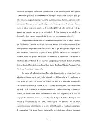 educativas a través de los sistemas de evaluación de los distintos países participantes.

La Oficina Regional de la UNESCO fue la encargada de coordinar cada país para que

éstos aplicaran las pruebas correspondientes a una muestra de alumnos, padres, docentes

y directores de tercer y cuarto grado de primaria. Un componente de estas pruebas es,

como lo indica su propio nombre y el LLECE, (2005) “el valor intrínseco (…) que

además de mostrar los logros de aprendizaje de los alumnos y sus niveles de

desempeño, dio a conocer algunos de los factores asociados a estos resultados”.

       Los países que colaboraron en este estudio compartían entre sí rasgos comunes

que facilitaban la comparación de los resultados; además todos tenían como uno de sus

principales retos mejorar su situación educativa por lo que participar fue de gran ayuda

para el rediseño, formulación y ejecución de sus políticas educativas así como para la

reflexión sobre sus planes curriculares, el desarrollo de estándares y la mejora de

estrategias de distribución de los recursos. Los países participantes fueron Argentina,

Bolivia, Brasil. Chile, Colombia, Costa Rica, Cuba, Honduras, México, Paraguay, Perú,

República Dominicana y Venezuela.

       En cuanto a la administración de la prueba, ésta consistió, en primer lugar, en la

selección de la muestra, la cual estaba integrada por 100 escuelas y 20 estudiantes en

cada grado por país. La muestra se dividió en base a su ubicación demográfica

(megaciudades, urbanas, y rurales) y por el tipo de administración (gestión pública o

privada). En lo referente a las disciplinas evaluadas, los instrumentos y el diseño del

análisis, se desarrollaron desde cinco temáticas para cada asignatura; en el caso del

lenguaje, las temáticas fueron: la identificación de tipos de textos, distinguir entre

emisor y destinatario de un texto, identificación del mensaje de un texto,

reconocimiento de la información de un texto e identificación de vocabulario; en el caso

de matemáticas los temas fueron: numeración, operatoria con números naturales,



                                           51
 