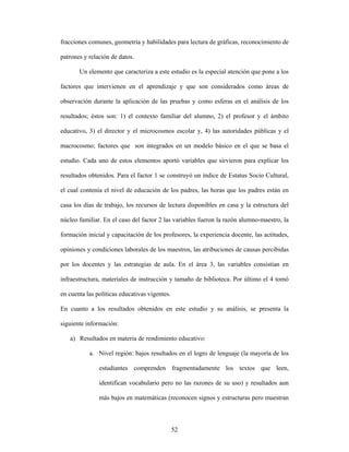 fracciones comunes, geometría y habilidades para lectura de gráficas, reconocimiento de

patrones y relación de datos.

       Un elemento que caracteriza a este estudio es la especial atención que pone a los

factores que intervienen en el aprendizaje y que son considerados como áreas de

observación durante la aplicación de las pruebas y como esferas en el análisis de los

resultados; éstos son: 1) el contexto familiar del alumno, 2) el profesor y el ámbito

educativo, 3) el director y el microcosmos escolar y, 4) las autoridades públicas y el

macrocosmo; factores que son integrados en un modelo básico en el que se basa el

estudio. Cada uno de estos elementos aportó variables que sirvieron para explicar los

resultados obtenidos. Para el factor 1 se construyó un índice de Estatus Socio Cultural,

el cual contenía el nivel de educación de los padres, las horas que los padres están en

casa los días de trabajo, los recursos de lectura disponibles en casa y la estructura del

núcleo familiar. En el caso del factor 2 las variables fueron la razón alumno-maestro, la

formación inicial y capacitación de los profesores, la experiencia docente, las actitudes,

opiniones y condiciones laborales de los maestros, las atribuciones de causas percibidas

por los docentes y las estrategias de aula. En el área 3, las variables consistían en

infraestructura, materiales de instrucción y tamaño de biblioteca. Por último el 4 tomó

en cuenta las políticas educativas vigentes.

En cuanto a los resultados obtenidos en este estudio y su análisis, se presenta la

siguiente información:

   a) Resultados en materia de rendimiento educativo:

           a. Nivel región: bajos resultados en el logro de lenguaje (la mayoría de los

               estudiantes comprenden fragmentadamente los textos que leen,

               identifican vocabulario pero no las razones de su uso) y resultados aun

               más bajos en matemáticas (reconocen signos y estructuras pero muestran



                                               52
 