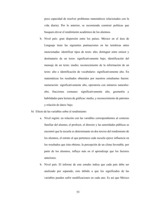 poca capacidad de resolver problemas matemáticos relacionados con la

           vida diaria). Por lo anterior, se recomienda construir políticas que

           busquen elevar el rendimiento académico de los alumnos.

       b. Nivel país: gran dispersión entre los países. México en el área de

           Lenguaje tiene las siguientes puntuaciones en las temáticas antes

           mencionadas: identificar tipos de texto: alto; distinguir entre emisor y

           destinatario de un texto: significativamente bajo; identificación del

           mensaje de un texto: medio; reconocimiento de la información de un

           texto: alto e identificación de vocabulario: significativamente alto. En

           matemáticas los resultados obtenidos por nuestros estudiantes fueron:

           numeración: significativamente alto, operatoria con números naturales:

           alto,   fracciones   comunes:     significativamente   alto,   geometría   y

           habilidades para lectura de gráficas: medio, y reconocimiento de patrones

           y relación de datos: bajo.

b) Efecto de las variables sobre el rendimiento:

       a. Nivel región: en relación con las variables correspondientes al contexto

           familiar del alumno, el profesor, el director y las autoridades públicas se

           encontró que la escuela es determinante en dos tercios del rendimiento de

           los alumnos, el estrato al que pertenece cada escuela ejerce influencia en

           los resultados que ésta obtiene, la percepción de un clima favorable, por

           parte de los alumnos, influye más en el aprendizaje que los factores

           anteriores.

       b. Nivel país. El informe de este estudio indica que cada país debe ser

           analizado por separado, esto debido a que los significados de las

           variables pueden sufrir modificaciones en cada uno. Es así que México



                                        53
 