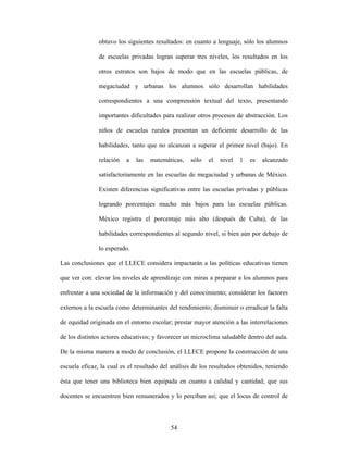 obtuvo los siguientes resultados: en cuanto a lenguaje, sólo los alumnos

               de escuelas privadas logran superar tres niveles, los resultados en los

               otros estratos son bajos de modo que en las escuelas públicas, de

               megaciudad y urbanas los alumnos sólo desarrollan habilidades

               correspondientes a una comprensión textual del texto, presentando

               importantes dificultades para realizar otros procesos de abstracción. Los

               niños de escuelas rurales presentan un deficiente desarrollo de las

               habilidades, tanto que no alcanzan a superar el primer nivel (bajo). En

               relación   a   las   matemáticas,   sólo   el   nivel   1   es   alcanzado

               satisfactoriamente en las escuelas de megaciudad y urbanas de México.

               Existen diferencias significativas entre las escuelas privadas y públicas

               logrando porcentajes mucho más bajos para las escuelas públicas.

               México registra el porcentaje más alto (después de Cuba), de las

               habilidades correspondientes al segundo nivel, si bien aún por debajo de

               lo esperado.

Las conclusiones que el LLECE considera impactarán a las políticas educativas tienen

que ver con: elevar los niveles de aprendizaje con miras a preparar a los alumnos para

enfrentar a una sociedad de la información y del conocimiento; considerar los factores

externos a la escuela como determinantes del rendimiento; disminuir o erradicar la falta

de equidad originada en el entorno escolar; prestar mayor atención a las interrelaciones

de los distintos actores educativos; y favorecer un microclima saludable dentro del aula.

De la misma manera a modo de conclusión, el LLECE propone la construcción de una

escuela eficaz, la cual es el resultado del análisis de los resultados obtenidos, teniendo

ésta que tener una biblioteca bien equipada en cuanto a calidad y cantidad; que sus

docentes se encuentren bien remunerados y lo perciban así; que el locus de control de



                                           54
 