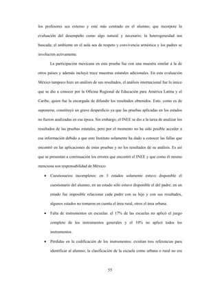 los profesores sea externo y esté más centrado en el alumno; que incorpore la

evaluación del desempeño como algo natural y necesario; la heterogeneidad sea

buscada; el ambiente en el aula sea de respeto y convivencia armónica y los padres se

involucren activamente.

       La participación mexicana en esta prueba fue con una muestra similar a la de

otros países y además incluyó trece muestras estatales adicionales. En esta evaluación

México tampoco hizo un análisis de sus resultados, el análisis internacional fue lo único

que se dio a conocer por la Oficina Regional de Educación para América Latina y el

Caribe, quien fue la encargada de difundir los resultados obtenidos. Esto, como es de

suponerse, constituyó un grave desperdicio ya que las pruebas aplicadas en los estados

no fueron analizadas en esa época. Sin embargo, el INEE se dio a la tarea de analizar los

resultados de las pruebas estatales, pero por el momento no ha sido posible acceder a

esa información debido a que este Instituto solamente ha dado a conocer las fallas que

encontró en las aplicaciones de estas pruebas y no los resultados de su análisis. Es así

que se presentan a continuación los errores que encontró el INEE y que como él mismo

menciona son responsabilidad de México:

   •   Cuestionarios incompletos: en 3 estados solamente estuvo disponible el

       cuestionario del alumno, en un estado sólo estuvo disponible el del padre; en un

       estado fue imposible relacionar cada padre con su hijo y con sus resultados,

       algunos estados no tomaron en cuenta el área rural, otros el área urbana.

   •   Falta de instrumentos en escuelas: el 17% de las escuelas no aplicó el juego

       completo de los instrumentos generales y el 10% no aplicó todos los

       instrumentos.

   •   Pérdidas en la codificación de los instrumentos: existían tres referencias para

       identificar al alumno; la clasificación de la escuela como urbana o rural no era



                                           55
 
