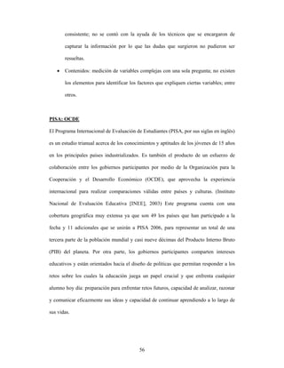 consistente; no se contó con la ayuda de los técnicos que se encargaron de

       capturar la información por lo que las dudas que surgieron no pudieron ser

       resueltas.

   •   Contenidos: medición de variables complejas con una sola pregunta; no existen

       los elementos para identificar los factores que expliquen ciertas variables; entre

       otros.



PISA: OCDE

El Programa Internacional de Evaluación de Estudiantes (PISA, por sus siglas en inglés)

es un estudio trianual acerca de los conocimientos y aptitudes de los jóvenes de 15 años

en los principales países industrializados. Es también el producto de un esfuerzo de

colaboración entre los gobiernos participantes por medio de la Organización para la

Cooperación y el Desarrollo Económico (OCDE), que aprovecha la experiencia

internacional para realizar comparaciones válidas entre países y culturas. (Instituto

Nacional de Evaluación Educativa [INEE], 2003) Este programa cuenta con una

cobertura geográfica muy extensa ya que son 49 los países que han participado a la

fecha y 11 adicionales que se unirán a PISA 2006, para representar un total de una

tercera parte de la población mundial y casi nueve décimas del Producto Interno Bruto

(PIB) del planeta. Por otra parte, los gobiernos participantes comparten intereses

educativos y están orientados hacia el diseño de políticas que permitan responder a los

retos sobre los cuales la educación juega un papel crucial y que enfrenta cualquier

alumno hoy día: preparación para enfrentar retos futuros, capacidad de analizar, razonar

y comunicar eficazmente sus ideas y capacidad de continuar aprendiendo a lo largo de

sus vidas.




                                          56
 