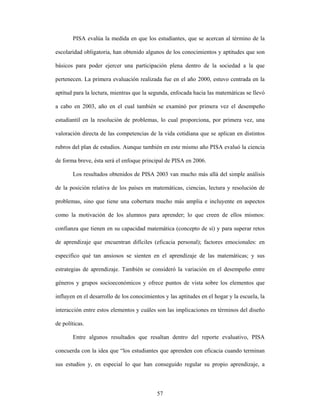 PISA evalúa la medida en que los estudiantes, que se acercan al término de la

escolaridad obligatoria, han obtenido algunos de los conocimientos y aptitudes que son

básicos para poder ejercer una participación plena dentro de la sociedad a la que

pertenecen. La primera evaluación realizada fue en el año 2000, estuvo centrada en la

aptitud para la lectura, mientras que la segunda, enfocada hacia las matemáticas se llevó

a cabo en 2003, año en el cual también se examinó por primera vez el desempeño

estudiantil en la resolución de problemas, lo cual proporciona, por primera vez, una

valoración directa de las competencias de la vida cotidiana que se aplican en distintos

rubros del plan de estudios. Aunque también en este mismo año PISA evaluó la ciencia

de forma breve, ésta será el enfoque principal de PISA en 2006.

       Los resultados obtenidos de PISA 2003 van mucho más allá del simple análisis

de la posición relativa de los países en matemáticas, ciencias, lectura y resolución de

problemas, sino que tiene una cobertura mucho más amplia e incluyente en aspectos

como la motivación de los alumnos para aprender; lo que creen de ellos mismos:

confianza que tienen en su capacidad matemática (concepto de sí) y para superar retos

de aprendizaje que encuentran difíciles (eficacia personal); factores emocionales: en

especifico qué tan ansiosos se sienten en el aprendizaje de las matemáticas; y sus

estrategias de aprendizaje. También se consideró la variación en el desempeño entre

géneros y grupos socioeconómicos y ofrece puntos de vista sobre los elementos que

influyen en el desarrollo de los conocimientos y las aptitudes en el hogar y la escuela, la

interacción entre estos elementos y cuáles son las implicaciones en términos del diseño

de políticas.

       Entre algunos resultados que resaltan dentro del reporte evaluativo, PISA

concuerda con la idea que “los estudiantes que aprenden con eficacia cuando terminan

sus estudios y, en especial lo que han conseguido regular su propio aprendizaje, a



                                            57
 