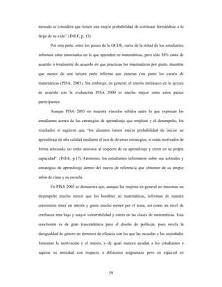 menudo se considera que tienen una mayor probabilidad de continuar formándose a lo

largo de su vida”. (INEE, p. 12)

       Por otra parte, entre los países de la OCDE, cerca de la mitad de los estudiantes

informan estar interesados en lo que aprenden en matemáticas, pero sólo 38% están de

acuerdo o totalmente de acuerdo en que practican las matemáticas por gusto, mientras

que menos de una tercera parte informa que esperan con gusto los cursos de

matemáticas (PISA, 2003). Sin embargo, en general, el interés intrínseco en la lectura

de acuerdo con la evaluación PISA 2000 es mucho mayor entre estos países

participantes.

       Aunque PISA 2003 no muestra vínculos sólidos entre lo que expresan los

estudiantes acerca de las estrategias de aprendizaje que emplean y el desempeño, los

resultados sí sugieren que “los alumnos tienen mayor probabilidad de iniciar un

aprendizaje de alta calidad mediante el uso de diversas estrategias, si están motivados de

forma adecuada, no están ansiosos al respecto de su aprendizaje y creen en su propia

capacidad”. (INEE, p.17) Asimismo, los estudiantes informaron sobre sus actitudes y

estrategias de aprendizaje dentro del marco de referencia que obtienen de su propio

salón de clase y su escuela.

       En PISA 2003 se demuestra que, aunque las mujeres en general no muestran un

desempeño mucho menor que los hombres en matemáticas, informan de manera

consistente tener un interés y gusto mucho menor por el tema, así como un nivel de

confianza más bajo y mayor vulnerabilidad y estrés en las clases de matemáticas. Esta

conclusión es de gran trascendencia para el diseño de políticas, pues revela la

desigualdad de género en términos de eficacia con las que las escuelas y las sociedades

fomentan la motivación y el interés, y de igual manera ayudan a los estudiantes a

superar su ansiedad con respecto a diferentes asignaturas pero en especial en



                                           58
 