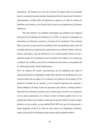 matemáticas. No obstante, en el caso de la lectura, las mujeres tienen un desempeño

mejor y, en general, muestran actitudes más positivas hacia la escuela que los hombres.

Adicionalmente, en PISA 2003, las diferencias de género en el rubro de solución de

problemas son mínimas y en la mayoría de los casos no son significativas en términos

estadísticos.

       Para dar respuesta a las múltiples interrogantes que dirigieron este Programa

Internacional de Evaluación de Estudiantes en el 2003, se relacionó el desempeño en

matemáticas, las diferencias escolares y el entorno de los estudiantes. Como concluye

PISA, la escuela a la que asisten los estudiantes tiene la capacidad de influir sobre los

resultados educativos, al igual que las características de su ambiente familiar. Estos dos

factores interactúan ya que las diferencias en las escuelas pueden deberse no sólo a

elementos propios de la institución, como los métodos de enseñanza y los recursos que

se dedican, sino también a partir de las combinaciones del entorno socioeconómico de

los alumnos que asisten a dicho establecimiento.

Entre los aspectos del entorno socioeconómico de los estudiantes que tienen la

capacidad de predecir su desempeño escolar, PISA clasificó a los estudiantes por: (a) la

situación laboral de sus padres; (2) el máximo nivel educativo de los padres; (3) las

posesiones culturales de las familias; y (4) la situación migratoria del estudiante e

idioma hablado en el hogar. Es por eso que países como México y Portugal donde la

dispersión de las diferencias sociales es por lo menos mayor en un 50% en comparación

con los países participantes, los sistemas escolares enfrentan grandes retos en sus

esfuerzo para reducir estas brechas sociales que les permita obtener un mayor impacto

educativo en sus escuelas; ya que también PISA 2003 cree que de forma general, a

mayor dispersión social en un salón de clase menor es el rendimiento académico,

aunque creemos que esta afirmación puede resultar sujeta a profundos análisis.



                                           59
 