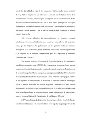 los niveles de calidad de vida de los educandos y de la sociedad en su conjunto”

(Barba, 2000 las negritas no son del autor). La calidad era el objetivo último de la

transformación educativa, el medio para conseguirla era la descentralización de los

procesos educativos mediante el PME con la más amplia participación social para

transformar el sistema educativo nacional adecuándose a las demandas de ese tiempo y

las futuras. Salinas expresó   “que la nación entera reclama calidad en su sistema

escolar” (Oria, p.17).

        Esta reforma educativa de descentralización se encuentra operando

actualmente, el traspaso de la administración educativa a los estados ha sido un proceso

largo, que ha implicado “la participación de los gobierno federales, estatales,

municipales, la de los maestros, padres de familia, instituciones educativas particulares

y el conjunto de la sociedad” (Organización para la Cooperación y Desarrollo

Económico [OCDE] 1997).

       En el sexenio siguiente, el Programa de Desarrollo Educativo da continuidad a

los objetivos propuestos en el ANMEB; las estrategias de reorganización del servicio

educativo, reformulación de contenidos y materiales educativos y, la revaloración social

de la función magisterial fueron incorporadas a este programa (Barba). Otros elementos

de la reforma educativa fueron modificaciones a nivel curricular y pedagógico, cambios

en los esquemas de financiamiento, la evaluación se consideró como un insumo para

elevar la calidad educativa, se crearon programas compensatorios para eliminar

desigualdades, se intentó recuperar el papel central de la escuela como espacio donde

tiene lugar el aprendizaje, se crearon programas para el mejoramiento de los profesores

como el Programa Nacional de Actualización de los Maestros (PNAM).

       En 1993, un año después de concretar el Acuerdo, se reformó el artículo Tercero

Constitucional definiendo a la educación básica como aquella integrada por los niveles



                                           34
 