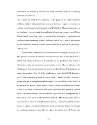 fundamentan un problema y resolverlo de forma sistemática, verificar su trabajo y

comunicar sus resultados.

Más o menos la mitad de los estudiantes en los países de la OCDE “resuelven

problemas mediante `el razonamiento y la toma de decisiones`, capaces por lo menos de

contestar correctamente los problemas del nivel 2” (INEE, p. 32), problemas que no le

son familiares y con cierto grado de complejidad. Mientras que en países como México,

Turquía, Brasil, Indonesia y Túnez, “la mayoría de los alumnos no es capaz siquiera de

clasificarse como capaces de `resolver problemas básicos` en el nivel 1, que requiere

que los estudiantes apliquen procesos menos complejos de solución de problemas”.

(INEE, p. 32)

       Aunque PISA 2000 analizó de forma detallada el desempeño de lectura, en el

2003 presenta resultados de una breve actualización que llevó a cabo. PISA mide la

aptitud para lectura en función de la capacidad de los estudiantes para utilizar la

información escrita en situaciones que encuentran en sus vidas. Se ubicaron a los

estudiantes en 5 niveles de dominio de acuerdo con la dificultad de la tarea que son

capaces de completar. Sólo 8% de los estudiantes en países de la OCDE dominan el

nivel 5, ellos son capaces de pensar de manera crítica y “podrán contribuir a aumentar el

tamaño del grupo de trabajadores de clase mundial en la economía del futuro” (INEE, p.

34); países como Austria, Canadá, Corea, Finlandia cuentan con alumnos que dominan

el nivel 5. Poco más de una cuarta parte de los estudiantes participantes es capaz de

llevar a cabo tareas de lectura difíciles de nivel 4, y poco más de la mitad pueden por lo

menos llevar a cabo tareas de dificultad media de nivel 3. Más de tres cuartas partes de

los estudiantes en países de la OCDE dominan el nivel 2 y son capaces de realizar tareas

básicas de lectura, como ubicar información directa o inferencias fáciles. Sin embargo,

los estudiantes restantes, lo que sólo son capaces de realizar tareas de lectura muy



                                           62
 
