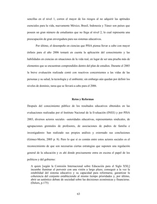 sencillas en el nivel 1, corren el mayor de los riesgos al no adquirir las aptitudes

esenciales para la vida, nuevamente México, Brasil, Indonesia y Túnez son países que

poseen un gran número de estudiantes que no llega al nivel 2, lo cual representa una

preocupación de gran envergadura para sus sistemas educativos.

       Por último, el desempeño en ciencias que PISA piensa llevar a cabo con mayor

énfasis para el año 2006 tomará en cuenta la aplicación del conocimiento y las

habilidades en ciencias en situaciones de la vida real, en lugar de ser una prueba más de

elementos que se encuentran comprendidos dentro del plan de estudios. Durante el 2003

la breve evaluación realizada contó con reactivos concernientes a las vidas de las

personas y su salud, la tecnología y el ambiente; sin embargo aún quedan por definir los

niveles de dominio, tarea que se llevará a cabo para el 2006.



                                       Retos y Reformas

Después del conocimiento público de los resultados educativos obtenidos en las

evaluaciones realizadas por el Instituto Nacional de la Evaluación (INEE) y por PISA

2003, diversos actores sociales –autoridades educativas, representantes sindicales, de

agrupaciones gremiales de profesores, de asociaciones de padres de familia e

investigadores- han realizado sus propios análisis y externado sus conclusiones

(Gómez-Morin, 2005 p. 8). Pero lo que sí es común entre estos actores sociales es el

reconocimiento de que son necesarias ciertas estrategias que suponen una regulación

general de la educación y es ahí donde precisamente entra en escena el papel de los

políticos y del gobierno:

   A quien [según la Comisión Internacional sobre Educación para el Siglo XXI,]
   incumbe iluminar el porvenir con una visión a largo plazo, conseguir a la vez la
   estabilidad del sistema educativo y su capacidad para reformarse, garantizar la
   coherencia del conjunto estableciendo al mismo tiempo prioridades y, por último,
   abrir un auténtico debate de sociedad sobre las decisiones económicas y financieras.
   (Delors, p.175)


                                           63
 
