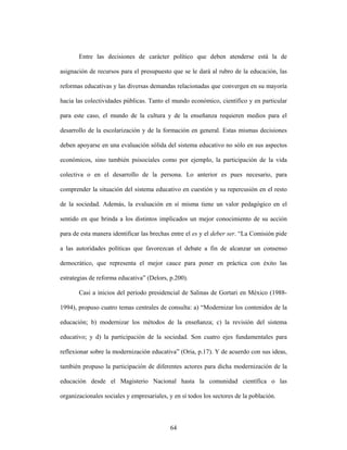 Entre las decisiones de carácter político que deben atenderse está la de

asignación de recursos para el presupuesto que se le dará al rubro de la educación, las

reformas educativas y las diversas demandas relacionadas que convergen en su mayoría

hacia las colectividades públicas. Tanto el mundo económico, científico y en particular

para este caso, el mundo de la cultura y de la enseñanza requieren medios para el

desarrollo de la escolarización y de la formación en general. Estas mismas decisiones

deben apoyarse en una evaluación sólida del sistema educativo no sólo en sus aspectos

económicos, sino también psisociales como por ejemplo, la participación de la vida

colectiva o en el desarrollo de la persona. Lo anterior es pues necesario, para

comprender la situación del sistema educativo en cuestión y su repercusión en el resto

de la sociedad. Además, la evaluación en sí misma tiene un valor pedagógico en el

sentido en que brinda a los distintos implicados un mejor conocimiento de su acción

para de esta manera identificar las brechas entre el es y el deber ser. “La Comisión pide

a las autoridades políticas que favorezcan el debate a fin de alcanzar un consenso

democrático, que representa el mejor cauce para poner en práctica con éxito las

estrategias de reforma educativa” (Delors, p.200).

       Casi a inicios del periodo presidencial de Salinas de Gortari en México (1988-

1994), propuso cuatro temas centrales de consulta: a) “Modernizar los contenidos de la

educación; b) modernizar los métodos de la enseñanza; c) la revisión del sistema

educativo; y d) la participación de la sociedad. Son cuatro ejes fundamentales para

reflexionar sobre la modernización educativa” (Oria, p.17). Y de acuerdo con sus ideas,

también propuso la participación de diferentes actores para dicha modernización de la

educación desde el Magisterio Nacional hasta la comunidad científica o las

organizacionales sociales y empresariales, y en sí todos los sectores de la población.



                                           64
 