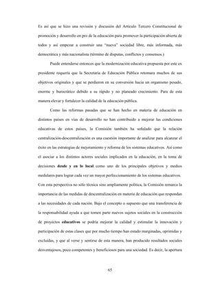 Es así que se hizo una revisión y discusión del Artículo Tercero Constitucional de

promoción y desarrollo en pro de la educación para promover la participación abierta de

todos y así empezar a construir una “nueva” sociedad libre, más informada, más

democrática y más nacionalista (término de disputas, conflictos y consensos.)

       Puede entenderse entonces que la modernización educativa propuesta por este ex

presidente requería que la Secretaría de Educación Pública retomara muchos de sus

objetivos originales y que se perdieron en su conversión hacia un organismo pesado,

enorme y burocrático debido a su rápido y no planeado crecimiento. Para de esta

manera elevar y fortalecer la calidad de la educación pública.

       Como las reformas pasadas que se han hecho en materia de educación en

distintos países en vías de desarrollo no han contribuido a mejorar las condiciones

educativas de estos países, la Comisión también ha señalado que la relación

centralización-descentralización es una cuestión importante de analizar para alcanzar el

éxito en las estrategias de mejoramiento y reforma de los sistemas educativos. Así como

el asociar a los distintos actores sociales implicados en la educación, en la toma de

decisiones desde y en lo local como uno de los principales objetivos y medios

medulares para lograr cada vez un mayor perfeccionamiento de los sistemas educativos.

Con esta perspectiva no sólo técnica sino ampliamente política, la Comisión remarca la

importancia de las medidas de descentralización en materia de educación que respondan

a las necesidades de cada nación. Bajo el concepto o supuesto que una transferencia de

la responsabilidad ayuda a que tomen parte nuevos sujetos sociales en la construcción

de proyectos educativos se podría mejorar la calidad y estimular la innovación y

participación de estas clases que por mucho tiempo han estado marginadas, oprimidas y

excluidas, y que al verse y sentirse de esta manera, han producido resultados sociales

desventajosos, poco competentes y beneficiosos para una sociedad. Es decir, la apertura



                                           65
 