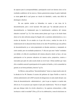 de espacios para la corresponsabilidad y participación social son factores clave en los

resultados académicos de las nuevas y futuras generaciones porque la gente implicada

se siente parte de lo cual genera un vínculo de identidad y unión, más difícil de

desintegrar o disolver.

       De una opinión similar es Schmelkes en cuanto a este tema de la

descentralización, pero a nivel nacional. Ella opina que “un adecuado proceso de

descentralización es fundamental para la transformación cualitativa del sistema

educativo nacional” (p. 21). Esta misma autora piensa que lo que se ha hecho hasta

ahora no ha sido suficiente porque ha llegado sólo a cuestiones administrativas y no a

niveles de decisión. En un estudio en el que ella revisa y analiza los retos de la

modernización de la educación básica hecha en los años 90 manifiesta que esta política

de descentralización ya se venía proponiendo en décadas anteriores y manejando en

cierto sentido, pero sin resultados productivos. Y ella cree que estos “malos” resultados

son debido a la falta de consolidación del sistema educativo desde su base y de una

participación en los procesos educativos de manera activa, propositiva, creativa e

innovadora por parte de cada escuela desde un nivel local. Afirma también que “para

ello es también esencial la participación de los padres de familia, y de la comunidad en

general, en un forma profunda y decisiva” (p.21).

       En México, estas políticas “descentralizadoras” tienen su origen mucho antes de

la década de los 90. Durante el sexenio del gobierno de López Portillo se inició la

reforma administrativa de la SEP (creación de delegaciones en cada estado del país: una

forma de descentralización –administrativa-); pero la que se requiere va mucho más

allá de eso. Es un proceso que requiere el país para modernizarse. “Ha de ser integral

para que abarque todos los niveles educativos y las agencias extraescolares y debe

involucrar a toda la sociedad” (Oria, p.23) en la colaboración y toma de decisiones en



                                           66
 