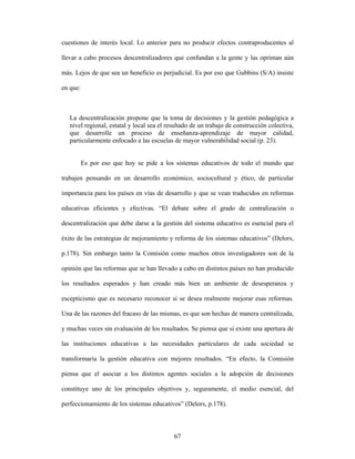 cuestiones de interés local. Lo anterior para no producir efectos contraproducentes al

llevar a cabo procesos descentralizadores que confundan a la gente y las opriman aún

más. Lejos de que sea un beneficio es perjudicial. Es por eso que Gubbins (S/A) insiste

en que:



   La descentralización propone que la toma de decisiones y la gestión pedagógica a
   nivel regional, estatal y local sea el resultado de un trabajo de construcción colectiva,
   que desarrolle un proceso de enseñanza-aprendizaje de mayor calidad,
   particularmente enfocado a las escuelas de mayor vulnerabilidad social (p. 23).


          Es por eso que hoy se pide a los sistemas educativos de todo el mundo que

trabajen pensando en un desarrollo económico, sociocultural y ético, de particular

importancia para los países en vías de desarrollo y que se vean traducidos en reformas

educativas eficientes y efectivas. “El debate sobre el grado de centralización o

descentralización que debe darse a la gestión del sistema educativo es esencial para el

éxito de las estrategias de mejoramiento y reforma de los sistemas educativos” (Delors,

p.178). Sin embargo tanto la Comisión como muchos otros investigadores son de la

opinión que las reformas que se han llevado a cabo en distintos países no han producido

los resultados esperados y han creado más bien un ambiente de desesperanza y

escepticismo que es necesario reconocer si se desea realmente mejorar esas reformas.

Una de las razones del fracaso de las mismas, es que son hechas de manera centralizada,

y muchas veces sin evaluación de los resultados. Se piensa que si existe una apertura de

las instituciones educativas a las necesidades particulares de cada sociedad se

transformaría la gestión educativa con mejores resultados. “En efecto, la Comisión

piensa que el asociar a los distintos agentes sociales a la adopción de decisiones

constituye uno de los principales objetivos y, seguramente, el medio esencial, del

perfeccionamiento de los sistemas educativos” (Delors, p.178).



                                            67
 