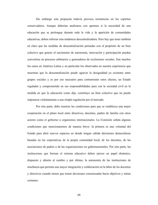 Sin embargo esta propuesta todavía provoca resistencias en los espíritus

conservadores. Aunque deberían analizarse con apertura si la necesidad de una

educación que se prolongue durante toda la vida y la aparición de comunidades

educativas, deben reforzar esta tendencia descentralizadora. Pero hay que tener también

en claro que las medidas de descentralización pensadas con el propósito de un bien

colectivo que genere el nacimiento de autonomía, innovación y participación pueden

convertirse en procesos arbitrarios y generadores de exclusiones sociales. Son muchos

los casos en América Latina y en particular los observados en nuestra experiencia que

muestran que la descentralización puede agravar la desigualdad ya existente entre

grupos sociales y es por eso necesario para contrarrestar estos efectos, un Estado

regulador y comprometido en sus responsabilidades para con la sociedad civil en la

medida en que la educación como dije, constituye un bien colectivo que no puede

imponerse violentamente a una simple regulación por el mercado.

       Por otra parte, debe reunirse las condiciones para que se establezca una mejor

cooperación en el plano local entre directivos, docentes, padres de familia con otros

actores como el gobierno u organismos internacionales. La Comisión señala algunas

condiciones que mencionaremos de manera breve: la primera es una voluntad del

Estado para abrir nuevos espacios en donde tengan cabida decisiones democráticas

basadas en las expectativas de la propia comunidad local, de los docentes, de las

asociaciones de padres o de las organizaciones no gubernamentales. Por otra parte, las

instituciones que forman el sistema educativo deben ejercer un papel dinámico,

dispuesto y abierto al cambio y por último, la autonomía de las instituciones de

enseñanza que permita una mayor integración y colaboración en la labor de los docentes

y directivos cuando tienen que tomar decisiones consensuadas hacia objetivos y metas

comunes.



                                          68
 