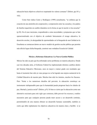 educación hacia objetivos colectivos respetando los valores comunes” (Delors, pp.181 y

182).

        Como bien indica Canto y Rodríguez (1999) actualmente, “se enfatiza que la

creación de una atmósfera de cooperación y comprensión entre las escuelas y los padres

de familia requerirán un cambio dramático en la forma en que la nación ve las escuelas”

(p.38). En el caso mexicano, respondiendo a estas necesidades y propuestas que se han

operacionalizado con el objetivo de combatir básicamente el rezago educativo, la

deserción escolar y la desigualdad de oportunidades en la búsqueda de una Calidad en la

Enseñanza se enmarcan dentro un nuevo modelo de gestión escolar pública que permita

más allá de lograr dicha búsqueda, construir una verdadera Escuela de Calidad.



                 México y Reformas Educativas: La Nueva Gestión Pública

México ha sido un país que ha enfrentado serios problemas en materia educativa. Desde

casi tres décadas atrás, el Gobierno Federal ha implementado distintos cambios dentro

del Sistema Educativo Mexicano, unos en mayor o menor grado con resultados que

hasta el momento han sido en vano porque no se ha logrado una mejora sustancial en la

Calidad Educativa de nuestro país. Muchos han sido los intentos, muchos los fracasos.

Pero “frente a los numerosos desafíos del porvenir, la educación constituye un

instrumento indispensable para que la humanidad pueda progresar hacia los ideales de

paz, libertad y justicia social” (Delors, p.9). Si bien es cierto que la educación como una

alternativa necesaria para este siglo que comienza, debe proveer los recursos y medios

necesarios para que cualquier persona pueda tener acceso a un desarrollo continúo,

permitiéndole de esta manera obtener un desarrollo humano sustentable, también es

cierto que debe replantearse los objetivos educativos de manera clara y factible si se




                                            70
 