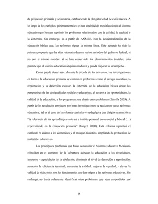 de preescolar, primaria y secundaria, estableciendo la obligatoriedad de estos niveles. A

lo largo de los periodos gubernamentales se han establecido modificaciones al sistema

educativo que buscan suprimir los problemas relacionados con la calidad, la equidad y

la cobertura. Sin embargo, es a partir del ANMEB, con la descentralización de la

educación básica que, las reformas siguen la misma línea. Este acuerdo ha sido la

primera propuesta que ha sido retomada durante varios periodos del gobierno federal, si

no con el mismo nombre, sí se han conservado los planteamientos iniciales; esto

permite que el sistema educativo adquiera madurez y pueda mejorar su desempeño.

       Como puede observarse, durante la década de los noventas, las investigaciones

en torno a la educación primaria se centran en problemas como el rezago educativo, la

reprobación y la deserción escolar, la cobertura de la educación básica desde las

perspectivas de las desigualdades sociales y educativas, el acceso a las oportunidades, la

calidad de la educación, y los programas para abatir estos problemas (Zorrilla 2003). A

partir de los resultados arrojados por estas investigaciones se realizaron varias reformas

educativas, tal es el caso de la reforma curricular y pedagógica que dirigió su atención a

“la relevancia de los aprendizajes tanto en el ámbito personal como social y laboral (…)

repercutiendo en la educación primaria” (Rangel, 2000). Esta reforma replanteó el

currículo en cuanto a los contenidos y el enfoque didáctico, ampliando la producción de

materiales educativos.

       Los principales problemas que busca solucionar el Sistema Educativo Mexicano

coinciden en el aumento de la cobertura; adecuar la educación a las necesidades,

intereses y capacidades de la población; disminuir el nivel de deserción y reprobación;

aumentar la eficiencia terminal; aumentar la calidad, mejorar la equidad; y elevar la

calidad de vida; éstos son los fundamentos que dan origen a las reformas educativas. Sin

embargo, no basta solamente identificar estos problemas que sean respondidos por



                                           35
 