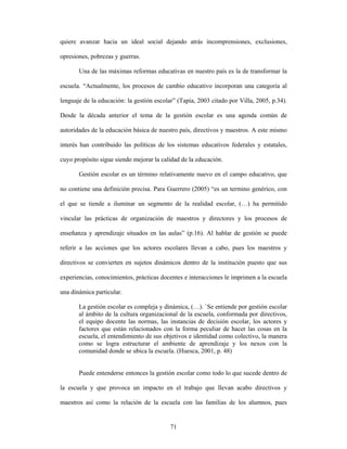 quiere avanzar hacia un ideal social dejando atrás incomprensiones, exclusiones,

opresiones, pobrezas y guerras.

       Una de las máximas reformas educativas en nuestro país es la de transformar la

escuela. “Actualmente, los procesos de cambio educativo incorporan una categoría al

lenguaje de la educación: la gestión escolar” (Tapia, 2003 citado por Villa, 2005, p.34).

Desde la década anterior el tema de la gestión escolar es una agenda común de

autoridades de la educación básica de nuestro país, directivos y maestros. A este mismo

interés han contribuido las políticas de los sistemas educativos federales y estatales,

cuyo propósito sigue siendo mejorar la calidad de la educación.

       Gestión escolar es un término relativamente nuevo en el campo educativo, que

no contiene una definición precisa. Para Guerrero (2005) “es un termino genérico, con

el que se tiende a iluminar un segmento de la realidad escolar, (…) ha permitido

vincular las prácticas de organización de maestros y directores y los procesos de

enseñanza y aprendizaje situados en las aulas” (p.16). Al hablar de gestión se puede

referir a las acciones que los actores escolares llevan a cabo, pues los maestros y

directivos se convierten en sujetos dinámicos dentro de la institución puesto que sus

experiencias, conocimientos, prácticas docentes e interacciones le imprimen a la escuela

una dinámica particular.

       La gestión escolar es compleja y dinámica, (…). `Se entiende por gestión escolar
       al ámbito de la cultura organizacional de la escuela, conformada por directivos,
       el equipo docente las normas, las instancias de decisión escolar, los actores y
       factores que están relacionados con la forma peculiar de hacer las cosas en la
       escuela, el entendimiento de sus objetivos e identidad como colectivo, la manera
       como se logra estructurar el ambiente de aprendizaje y los nexos con la
       comunidad donde se ubica la escuela. (Huesca, 2001, p. 48)


       Puede entenderse entonces la gestión escolar como todo lo que sucede dentro de

la escuela y que provoca un impacto en el trabajo que llevan acabo directivos y

maestros así como la relación de la escuela con las familias de los alumnos, pues


                                           71
 
