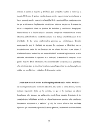 implican la acción de maestros y directores, para compartir y definir el rumbo de la

escuela. El término de gestión escolar designa ámbitos y procesos de la escuela que se

hacen necesario atender para mejorar la calidad de la escuelas públicas mexicanas, entre

las que se encuentran: la planeación estratégica a partir de un proceso de evaluación

inicial o diagnostico donde se plantean las fortalezas y debilidades pedagógicas;

fortalecimiento de la función directiva en cuanto a lograr un compromiso con la tarea

educativa; ambiente laboral basado básicamente en el diálogo y la identificación de las

prioridades de las tareas profesionales; procesos de autoformación docente;

autoevaluación con la finalidad de corregir los problemas e identificar nuevas

necesidades que surjan de los alumnos o de los mismos docentes; y por ultimo, el

involucramiento de las familias –un asunto adicional, no menos importante- en la tarea

educativa, fortaleciendo su capacidad en la atención a la enseñanza de sus hijos a la vez

que los maestros deben informarles periódicamente sobre los resultados de aprendizaje

y las estrategias para la atención a los alumnos, que le permita a la escuela cumplir con

calidad con sus objetivos y estándares de desempeño escolar.




  Escuela de Calidad: Criterios de Desempeño para la Escuela Pública Mexicana

La escuela primaria como institución educativa, tal y como lo afirma Huesca, “es una

instancia importante dentro de la sociedad, ya que es la encargada de educar

formalmente a los alumnos que a ella asisten con la firme intención de dotarlos de los

conocimientos, habilidades, actitudes y valores básicos que permitan a los estudiantes

incorporarse activamente a la sociedad” (p. 48). La escuela primaria tiene una labor

específica que consiste en lograr que los niños aprendan y se habiliten actitudinalmente




                                           72
 