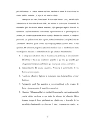 para enfrentarse a la vida de manera adecuada, mediante la unión de esfuerzos de los

actores sociales inmersos a lo largo de seis años de trabajo.

       Para apoyar esta tarea, la Secretaría de Educación Pública (SEP), a través de la

Subsecretaría de Educación Básica (SEB), ha iniciado la elaboración de criterios de

desempeño para la escuela pública mexicana, cuyo principal objetivo consiste en

determinar y definir claramente los resultados esperados tanto en el aprendizaje de los

alumnos, los sistemas de enseñanza de los docentes, la formación continua, el desarrollo

profesional y la gestión escolar. Para lograrlo, se ha conformado el Consejo Nacional de

Autoridades Educativas quien sostiene un diálogo de política educativa para a su vez

ejecutarla. De este modo, la política educativa orientada hacia la transformación de la

escuela pública mexicana se fundamenta en seis ejes temáticos fundamentales:

   1. El aula y la escuela deben estar en el centro de las políticas y el funcionamiento

       del sistema. Se busca que los alumnos aprendan lo que tiene que aprender, que

       lo hagan en el tiempo en que lo tienen que hacer y que, además, sean felices.

   2. Democratización del sistema educativo. Promueve la participación de los

       diversos actores sociales.

   3. Federalismo educativo. Debe ser el instrumento para diseñar políticas y tomar

       decisiones.

   4. Participación social. Para garantizar la corresponsabilidad en los procesos de

       diseño e instrumentación de las políticas educativas.

   5. Educación Pública de calidad con equidad. El centro de las preocupaciones de la

       escuela pública mexicana es que todos los alumnos de educación básica

       alcancen niveles de logro satisfactorio en relación con el desarrollo de los

       aprendizajes fundamentales previstos en el plan y programas de estudio y se




                                            73
 