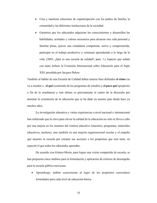 •   Crea y mantiene relaciones de coparticipación con los padres de familia, la

           comunidad y las diferentes instituciones de la sociedad.

       •   Garantiza que los educandos adquieran los conocimientos y desarrollen las

           habilidades, actitudes y valores necesarios para alcanzar una vida personal y

           familiar plena, ejercer una ciudadanía competente, activa y comprometida,

           participar en el trabajo productivo y continuar aprendiendo a lo largo de la

           vida. (2003, ¿Qué es una escuela de calidad?, para. 1.) Aspecto que señala

           con tanto énfasis la Comisión Internacional sobre Educación para el Siglo

           XXI, presidida por Jacques Delors.

También al hablar de una Escuela de Calidad deben tenerse bien definidos el cómo (se

va a enseñar.), el qué (contenido de los programas de estudio) y el para qué (propósito

o fin de la enseñanza) y este último es precisamente el centro de la discusión por

dominar la orientación de la educación que se ha dado en nuestro país desde hace ya

muchos años.

       La investigación educativa y varias experiencias a nivel nacional e internacional

han enfatizado que la clave para elevar la calidad de la educación no sólo se lleva a cabo

por una mejora en los insumos del sistema educativo (maestros, programas, materiales

educativos, etcétera), sino también en una mejoría organizacional escolar y el empeño

que muestre la escuela por orientar sus acciones a los propósitos que ésta tiene, en

especial el que todos los educandos aprendan.

       De acuerdo con Gómez-Morin, para lograr una visión compartida de escuela, se

han propuesto cinco ámbitos para la formulación y aplicación de criterios de desempeño

para la escuela pública mexicana:

   •   Aprendizaje: ámbito concerniente al logro de los propósitos curriculares

       formulados para cada nivel de educación básica



                                           75
 