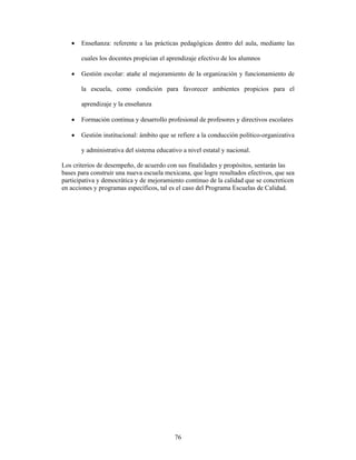 •   Enseñanza: referente a las prácticas pedagógicas dentro del aula, mediante las

       cuales los docentes propician el aprendizaje efectivo de los alumnos

   •   Gestión escolar: atañe al mejoramiento de la organización y funcionamiento de

       la escuela, como condición para favorecer ambientes propicios para el

       aprendizaje y la enseñanza

   •   Formación continua y desarrollo profesional de profesores y directivos escolares

   •   Gestión institucional: ámbito que se refiere a la conducción político-organizativa

       y administrativa del sistema educativo a nivel estatal y nacional.

Los criterios de desempeño, de acuerdo con sus finalidades y propósitos, sentarán las
bases para construir una nueva escuela mexicana, que logre resultados efectivos, que sea
participativa y democrática y de mejoramiento continuo de la calidad que se concreticen
en acciones y programas específicos, tal es el caso del Programa Escuelas de Calidad.




                                           76
 