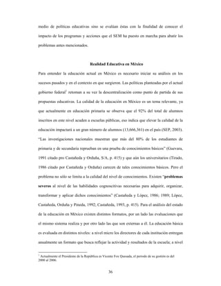 medio de políticas educativas sino se evalúan éstas con la finalidad de conocer el

impacto de los programas y acciones que el SEM ha puesto en marcha para abatir los

problemas antes mencionados.



                                     Realidad Educativa en México

Para entender la educación actual en México es necesario iniciar su análisis en los

sucesos pasados y en el contexto en que surgieron. Las políticas planteadas por el actual

gobierno federal1 retoman a su vez la descentralización como punto de partida de sus

propuestas educativas. La calidad de la educación en México es un tema relevante, ya

que actualmente en educación primaria se observa que el 92% del total de alumnos

inscritos en este nivel acuden a escuelas públicas, eso indica que elevar la calidad de la

educación impactará a un gran número de alumnos (13,666,361) en el país (SEP, 2003).

“Las investigaciones nacionales muestran que más del 80% de los estudiantes de

primaria y de secundaria reprueban en una prueba de conocimientos básicos” (Guevara,

1991 citado pro Castañeda y Orduña, S/A, p. 415) y que aún los universitarios (Tirado,

1986 citado por Castañeda y Orduña) carecen de tales conocimientos básicos. Pero el

problema no sólo se limita a la calidad del nivel de conocimientos. Existen “problemas

severos al nivel de las habilidades cognoscitivas necesarias para adquirir, organizar,

transformar y aplicar dichos conocimientos” (Castañeda y López, 1986; 1989; López,

Castañeda, Orduña y Pineda, 1992; Castañeda, 1993, p. 415). Para el análisis del estado

de la educación en México existen distintos formatos, por un lado las evaluaciones que

el mismo sistema realiza y por otro lado las que son externas a él. La educación básica

es evaluada en distintos niveles: a nivel micro los directores de cada institución entregan

anualmente un formato que busca reflejar la actividad y resultados de la escuela; a nivel


1
  Actualmente el Presidente de la República es Vicente Fox Quesada, el periodo de su gestión es del
2000 al 2006.


                                                   36
 