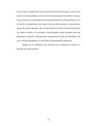 meso se hacen comparaciones entre las escuelas de las zonas escolares; a nivel macro

existen evaluaciones donde se revisa el nivel de aprendizaje de los alumnos en el país.

Estas evaluaciones son analizadas por el Instituto Nacional de Evaluación Educativa. En

el caso de las evaluaciones a nivel macro, estas han sido nacionales e internacionales,

algunas de carácter descriptivo que sólo demuestran los niveles de aprovechamiento de

los alumnos inscritos en las primarias. Otras pretenden brindar resultados acerca de

programas en específico, dando productos que permitan descubrir las dificultades a las

que se enfrenta el programa y con ello ofrecer la oportunidad de replantearlo.

       Algunos de los indicadores más relevantes de la educación en México se

presentan en la tabla siguiente:




                                           37
 