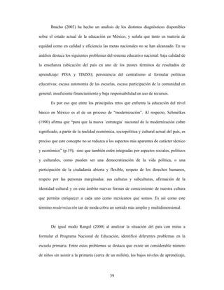 Bracho (2003) ha hecho un análisis de los distintos diagnósticos disponibles

sobre el estado actual de la educación en México, y señala que tanto en materia de

equidad como en calidad y eficiencia las metas nacionales no se han alcanzado. En su

análisis destaca los siguientes problemas del sistema educativo nacional: baja calidad de

la enseñanza (ubicación del país en uno de los peores términos de resultados de

aprendizaje: PISA y TIMSS); persistencia del centralismo al formular políticas

educativas; escasa autonomía de las escuelas, escasa participación de la comunidad en

general; insuficiente financiamiento y baja responsabilidad en uso de recursos.

       Es por eso que entre los principales retos que enfrenta la educación del nivel

básico en México es el de un proceso de “modernización”. Al respecto, Schmelkes

(1990) afirma que “para que la nueva ´estrategia´ nacional de la modernización cobre

significado, a partir de la realidad económica, sociopolítica y cultural actual del país, es

preciso que este concepto no se reduzca a los aspectos más aparentes de carácter técnico

y económico” (p.19); sino que también estén integradas por aspectos sociales, políticos

y culturales, como pueden ser una democratización de la vida política, o una

participación de la ciudadanía abierta y flexible, respeto de los derechos humanos,

respeto por las personas marginadas: sus culturas y subculturas, afirmación de la

identidad cultural y en este ámbito nuevas formas de conocimiento de nuestra cultura

que permita enriquecer a cada uno como mexicanos que somos. Es así como este

término modernización tan de moda cobra un sentido más amplio y multidimensional.



       De igual modo Rangel (2000) al analizar la situación del país con miras a

formular el Programa Nacional de Educación, identificó diferentes problemas en la

escuela primaria. Entre estos problemas se destaca que existe un considerable número

de niños sin asistir a la primaria (cerca de un millón), los bajos niveles de aprendizaje,



                                            39
 