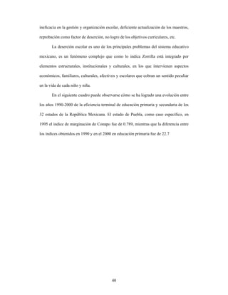 ineficacia en la gestión y organización escolar, deficiente actualización de los maestros,

reprobación como factor de deserción, no logro de los objetivos curriculares, etc.

       La deserción escolar es uno de los principales problemas del sistema educativo

mexicano, es un fenómeno complejo que como lo indica Zorrilla está integrado por

elementos estructurales, institucionales y culturales, en los que intervienen aspectos

económicos, familiares, culturales, afectivos y escolares que cobran un sentido peculiar

en la vida de cada niño y niña.

       En el siguiente cuadro puede observarse cómo se ha logrado una evolución entre

los años 1990-2000 de la eficiencia terminal de educación primaria y secundaria de los

32 estados de la República Mexicana. El estado de Puebla, como caso específico, en

1995 el índice de marginación de Conapo fue de 0.789, mientras que la diferencia entre

los índices obtenidos en 1990 y en el 2000 en educación primaria fue de 22.7




                                           40
 