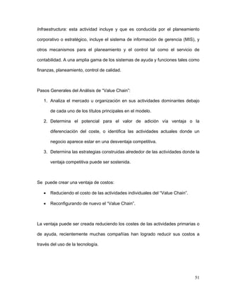 Infraestructura: esta actividad incluye y que es conducida por el planeamiento

corporativo o estratégico, incluye el sistema de información de gerencia (MIS), y

otros mecanismos para el planeamiento y el control tal como el servicio de

contabilidad. A una amplia gama de los sistemas de ayuda y funciones tales como

finanzas, planeamiento, control de calidad.



Pasos Generales del Análisis de “Value Chain”:

   1. Analiza el mercado u organización en sus actividades dominantes debajo

       de cada uno de los títulos principales en el modelo.

   2. Determina el potencial para el valor de adición vía ventaja o la

       diferenciación del coste, o identifica las actividades actuales donde un

       negocio aparece estar en una desventaja competitiva.

   3. Determina las estrategias construidas alrededor de las actividades donde la

       ventaja competitiva puede ser sostenida.



Se puede crear una ventaja de costos:

   •   Reduciendo el costo de las actividades individuales del “Value Chain”.

   •   Reconfigurando de nuevo el “Value Chain”.



La ventaja puede ser creada reduciendo los costes de las actividades primarias o

de ayuda, recientemente muchas compañías han logrado reducir sus costos a

través del uso de la tecnología.




                                                                                51
 