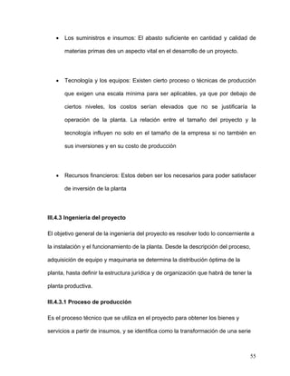 •   Los suministros e insumos: El abasto suficiente en cantidad y calidad de

       materias primas des un aspecto vital en el desarrollo de un proyecto.




   •   Tecnología y los equipos: Existen cierto proceso o técnicas de producción

       que exigen una escala mínima para ser aplicables, ya que por debajo de

       ciertos niveles, los costos serían elevados que no se justificaría la

       operación de la planta. La relación entre el tamaño del proyecto y la

       tecnología influyen no solo en el tamaño de la empresa si no también en

       sus inversiones y en su costo de producción




   •   Recursos financieros: Estos deben ser los necesarios para poder satisfacer

       de inversión de la planta




III.4.3 Ingeniería del proyecto

El objetivo general de la ingeniería del proyecto es resolver todo lo concerniente a

la instalación y el funcionamiento de la planta. Desde la descripción del proceso,

adquisición de equipo y maquinaria se determina la distribución óptima de la

planta, hasta definir la estructura jurídica y de organización que habrá de tener la

planta productiva.

III.4.3.1 Proceso de producción

Es el proceso técnico que se utiliza en el proyecto para obtener los bienes y

servicios a partir de insumos, y se identifica como la transformación de una serie



                                                                                   55
 