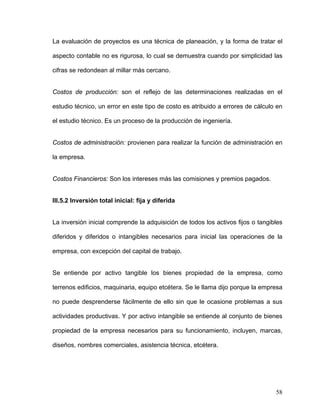 La evaluación de proyectos es una técnica de planeación, y la forma de tratar el

aspecto contable no es rigurosa, lo cual se demuestra cuando por simplicidad las

cifras se redondean al millar más cercano.


Costos de producción: son el reflejo de las determinaciones realizadas en el

estudio técnico, un error en este tipo de costo es atribuido a errores de cálculo en

el estudio técnico. Es un proceso de la producción de ingeniería.


Costos de administración: provienen para realizar la función de administración en

la empresa.


Costos Financieros: Son los intereses más las comisiones y premios pagados.


III.5.2 Inversión total inicial: fija y diferida


La inversión inicial comprende la adquisición de todos los activos fijos o tangibles

diferidos y diferidos o intangibles necesarios para inicial las operaciones de la

empresa, con excepción del capital de trabajo.


Se entiende por activo tangible los bienes propiedad de la empresa, como

terrenos edificios, maquinaria, equipo etcétera. Se le llama dijo porque la empresa

no puede desprenderse fácilmente de ello sin que le ocasione problemas a sus

actividades productivas. Y por activo intangible se entiende al conjunto de bienes

propiedad de la empresa necesarios para su funcionamiento, incluyen, marcas,

diseños, nombres comerciales, asistencia técnica, etcétera.




                                                                                 58
 
