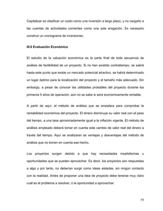 Capitalizar es clasificar un costo como una inversión a largo plazo, y no cargarlo a

las cuentas de actividades corrientes como una sola erogación. Es necesario

construir un cronograma de inversiones.


III.6 Evaluación Económica


El estudio de la valuación económica es la parte final de toda secuencia de

análisis de factibilidad de un proyecto. Si no han existido contratiempo, se sabrá

hasta este punto que existe un mercado potencial atractivo, se habrá determinado

un lugar óptimo para la localización del proyecto y el tamaño más adecuado. Sin

embargo, a pesar de conocer las utilidades probables del proyecto durante los

primeros 5 años de operación, aún no se sabe si será económicamente rentable.


A partir de aquí, el método de análisis que se empelara para comprobar la

rentabilidad económica del proyecto. El dinero disminuye su valor real con el paso

del tiempo, a una tasa aproximadamente igual a la inflación vigente. El método de

análisis empleado deberá tomar en cuenta este cambio de valor real del dinero a

través del tiempo. Aquí se analizaran as ventajas y desventajas del método de

análisis que no tomen en cuenta ese hecho.


Los proyectos surgen debido a que hay necesidades insatisfechas u

oportunidades que se pueden aprovechar. Es decir, los proyectos son respuestas

a algo y por tanto, no deberían surgir como ideas aisladas, sin ningún contacto

con la realidad. Antes de proponer una idea de proyecto debe tenerse muy claro

cuál es el problema a resolver, o la oportunidad a aprovechar.




                                                                                 59
 