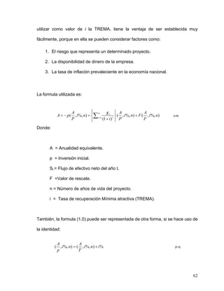 utilizar como valor de i la TREMA, tiene la ventaja de ser establecida muy

fácilmente, porque en ella se pueden considerar factores como:

    1. El riesgo que representa un determinado proyecto.

    2. La disponibilidad de dinero de la empresa.

    3. La tasa de inflación prevaleciente en la economía nacional.




La formula utilizada es:


                                ⎧
                                ⎪ n             ⎫ A
                                                ⎪
           A = − p( , i %, n) + ⎨∑ t =1 s t t ⎬ ( , i %, n) + F ( , i %, n)
                   A                                             A
                                                                              (1.0)
                   P            ⎪
                                ⎩      (1 + i ) ⎪ P
                                                ⎭                F

Donde:



       A = Anualidad equivalente.

       p = Inversión inicial.

       St = Flujo de efectivo neto del año t.

       F =Valor de rescate.

       n = Número de años de vida del proyecto.

       i = Tasa de recuperación Mínima atractiva (TREMA).



También, la formula (1.0) puede ser representada de otra forma, si se hace uso de

la identidad:


          A             A
         ( , i %, n) = ( , i %, n) + i %                                       (1.1)
          p             F




                                                                                       62
 