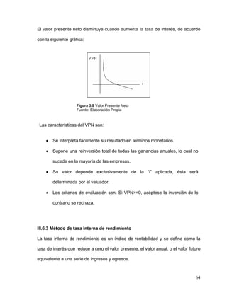 El valor presente neto disminuye cuando aumenta la tasa de interés, de acuerdo

con la siguiente gráfica:




                     Figura 3.8 Valor Presente Neto
                     Fuente: Elaboración Propia



 Las características del VPN son:


    •   Se interpreta fácilmente su resultado en términos monetarios.

    •   Supone una reinversión total de todas las ganancias anuales, lo cual no

        sucede en la mayoría de las empresas.

    •   Su valor depende exclusivamente de la “i” aplicada, ésta será

        determinada por el valuador.

    •   Los criterios de evaluación son. Si VPN>=0, acéptese la inversión de lo

        contrario se rechaza.




III.6.3 Método de tasa Interna de rendimiento

La tasa interna de rendimiento es un índice de rentabilidad y se define como la

tasa de interés que reduce a cero el valor presente, el valor anual, o el valor futuro

equivalente a una serie de ingresos y egresos.



                                                                                   64
 