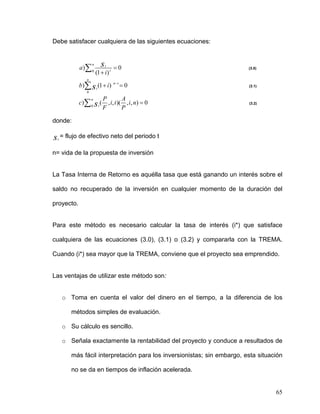 Debe satisfacer cualquiera de las siguientes ecuaciones:



            a )∑ 0
                    n      s   t
                                     =0                                 (3.0)
                        (1 + i ) t
                n
            b)∑ s t (1 + i )         n −t
                                            =0                          (3.1)
                0

                            P          A
            c )∑ 0 s t (
                    n
                              , i, t )( , i, n) = 0                     (3.2)
                            F          P

donde:

s = flujo de efectivo neto del periodo t
 t


n= vida de la propuesta de inversión


La Tasa Interna de Retorno es aquélla tasa que está ganando un interés sobre el

saldo no recuperado de la inversión en cualquier momento de la duración del

proyecto.


Para este método es necesario calcular la tasa de interés (i*) que satisface

cualquiera de las ecuaciones (3.0), (3.1) o (3.2) y compararla con la TREMA.

Cuando (i*) sea mayor que la TREMA, conviene que el proyecto sea emprendido.


Las ventajas de utilizar este método son:


     o Toma en cuenta el valor del dinero en el tiempo, a la diferencia de los

        métodos simples de evaluación.

     o Su cálculo es sencillo.

     o Señala exactamente la rentabilidad del proyecto y conduce a resultados de

        más fácil interpretación para los inversionistas; sin embargo, esta situación

        no se da en tiempos de inflación acelerada.


                                                                                  65
 