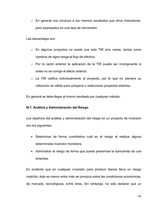 o En general nos conduce a los mismos resultados que otros indicadores,

       pero expresados en una tasa de reinversión.


Las desventajas son:


   o En algunos proyectos no existe una sola TIR sino varias, tantas como

       cambios de signo tenga el flujo de efectivo.

   o Por la razón anterior la aplicación de la TIR puede ser incongruente si

       antes no se corrige el efecto anterior.

   o La TIR califica individualmente al proyecto, por lo que no siempre su

       utilización es válida para comparar o seleccionar proyectos distintos.


En general se debe llegar al mismo resultado por cualquier método.


III.7. Análisis y Administración del Riesgo


Los objetivos del análisis y administración del riesgo en un proyecto de inversión

son los siguientes:


   •   Determinar de forma cuantitativa cuál es el riesgo al realizar alguna

       determinada inversión monetaria.

   •   Administrar el riesgo de forma que pueda prevenirse la bancarrota de una

       empresa.


Es evidente que en cualquier inversión para producir bienes lleva un riesgo

implícito, éste es menor entre más se conozca sobre las condiciones económicas,

de mercado, tecnológicas, entre otras. Sin embargo, no solo declarar que un


                                                                                66
 