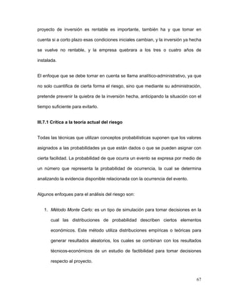 proyecto de inversión es rentable es importante, también ha y que tomar en

cuenta si a corto plazo esas condiciones iniciales cambian, y la inversión ya hecha

se vuelve no rentable, y la empresa quebrara a los tres o cuatro años de

instalada.


El enfoque que se debe tomar en cuenta se llama analítico-administrativo, ya que

no solo cuantifica de cierta forma el riesgo, sino que mediante su administración,

pretende prevenir la quiebra de la inversión hecha, anticipando la situación con el

tiempo suficiente para evitarlo.


III.7.1 Crítica a la teoría actual del riesgo


Todas las técnicas que utilizan conceptos probabilísticas suponen que los valores

asignados a las probabilidades ya que están dados o que se pueden asignar con

cierta facilidad. La probabilidad de que ocurra un evento se expresa por medio de

un número que representa la probabilidad de ocurrencia, la cual se determina

analizando la evidencia disponible relacionada con la ocurrencia del evento.


Algunos enfoques para el análisis del riesgo son:


   1. Método Monte Carlo: es un tipo de simulación para tomar decisiones en la

       cual las distribuciones de probabilidad describen ciertos elementos

       económicos. Este método utiliza distribuciones empíricas o teóricas para

       generar resultados aleatorios, los cuales se combinan con los resultados

       técnicos-económicos de un estudio de factibilidad para tomar decisiones

       respecto al proyecto.



                                                                                67
 