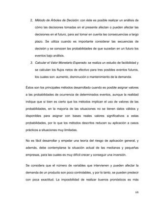 2. Método de Árboles de Decisión: con éste es posible realizar un análisis de

      cómo las decisiones tomadas en el presente afectan o pueden afectar las

      decisiones en el futuro, para así tomar en cuenta las consecuencias a largo

      plazo. Se utiliza cuando es importante considerar las secuencias de

      decisión y se conocen las probabilidades de que sucedan en un futuro los

      eventos bajo análisis.

   3. Calcular el Valor Monetario Esperado: se realiza un estudio de factibilidad y

      se calculan los flujos netos de efectivo para tres posibles eventos futuros,

      los cuales son: aumento, disminución o mantenimiento de la demanda.


Éstos son los principales métodos desarrollado cuando es posible asignar valores

a las probabilidades de ocurrencia de determinados eventos, aunque la realidad

indique que si bien es cierto que los métodos implican el uso de valores de las

probabilidades, en la mayoría de las situaciones no se tienen datos válidos y

disponibles para asignar con bases reales valores significativos a estas

probabilidades, por lo que los métodos descritos reducen su aplicación a casos

prácticos a situaciones muy limitadas.


No es fácil desarrollar y empelar una teoría del riesgo de aplicación general, y

además, debe contemplarse la situación actual de las medianas y pequeñas

empresas, para las cuales es muy difícil crecer y conseguir una inversión.


Se considera que el número de variables que intervienen y pueden afectar la

demanda de un producto son poco controlables, y por lo tanto, se pueden predecir

con poca exactitud. La imposibilidad de realizar buenos pronósticos es más



                                                                                68
 