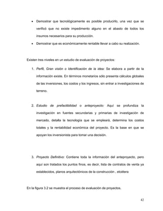 •   Demostrar que tecnológicamente es posible producirlo, una vez que se

       verificó que no existe impedimento alguno en el abasto de todos los

       insumos necesarios para su producción.

   •   Demostrar que es económicamente rentable llevar a cabo su realización.




Existen tres niveles en un estudio de evaluación de proyectos:

   1. Perfil, Gran visión o Identificación de la idea: Se elabora a partir de la

       información existe. En términos monetarios sólo presenta cálculos globales

       de las inversiones, los costos y los ingresos, sin entrar a investigaciones de

       terreno.



   2. Estudio de prefactibilidad o anteproyecto: Aquí se profundiza la

       investigación en fuentes secundarias y primarias de investigación de

       mercado, detalla la tecnología que se empleará, determina los costos

       totales y la rentabilidad económica del proyecto. Es la base en que se

       apoyan los inversionista para tomar una decisión.




   3. Proyecto Definitivo: Contiene toda la información del anteproyecto, pero

       aquí son tratados los puntos finos, es decir, lista de contratos de venta ya

       establecidos, planos arquitectónicos de la construcción , etcétera




En la figura 3.2 se muestra el proceso de evaluación de proyectos.


                                                                                  42
 