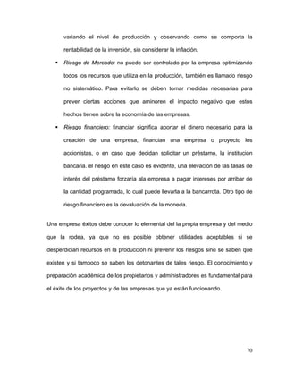 variando el nivel de producción y observando como se comporta la

      rentabilidad de la inversión, sin considerar la inflación.

      Riesgo de Mercado: no puede ser controlado por la empresa optimizando

      todos los recursos que utiliza en la producción, también es llamado riesgo

      no sistemático. Para evitarlo se deben tomar medidas necesarias para

      prever ciertas acciones que aminoren el impacto negativo que estos

      hechos tienen sobre la economía de las empresas.

      Riesgo financiero: financiar significa aportar el dinero necesario para la

      creación de una empresa, financian una empresa o proyecto los

      accionistas, o en caso que decidan solicitar un préstamo, la institución

      bancaria. el riesgo en este caso es evidente, una elevación de las tasas de

      interés del préstamo forzaría ala empresa a pagar intereses por arribar de

      la cantidad programada, lo cual puede llevarla a la bancarrota. Otro tipo de

      riesgo financiero es la devaluación de la moneda.


Una empresa éxitos debe conocer lo elemental del la propia empresa y del medio

que la rodea, ya que no es posible obtener utilidades aceptables si se

desperdician recursos en la producción ni prevenir los riesgos sino se saben que

existen y si tampoco se saben los detonantes de tales riesgo. El conocimiento y

preparación académica de los propietarios y administradores es fundamental para

el éxito de los proyectos y de las empresas que ya están funcionando.




                                                                               70
 