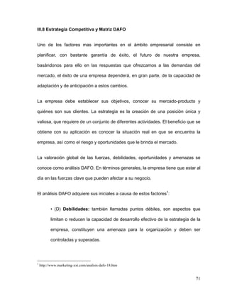 III.8 Estrategia Competitiva y Matriz DAFO


Uno de los factores mas importantes en el ámbito empresarial consiste en

planificar, con bastante garantía de éxito, el futuro de nuestra empresa,

basándonos para ello en las respuestas que ofrezcamos a las demandas del

mercado, el éxito de una empresa dependerá, en gran parte, de la capacidad de

adaptación y de anticipación a estos cambios.


La empresa debe establecer sus objetivos, conocer su mercado-producto y

quiénes son sus clientes. La estrategia es la creación de una posición única y

valiosa, que requiere de un conjunto de diferentes actividades. El beneficio que se

obtiene con su aplicación es conocer la situación real en que se encuentra la

empresa, así como el riesgo y oportunidades que le brinda el mercado.


La valoración global de las fuerzas, debilidades, oportunidades y amenazas se

conoce como análisis DAFO. En términos generales, la empresa tiene que estar al

día en las fuerzas clave que pueden afectar a su negocio.


El análisis DAFO adquiere sus iniciales a causa de estos factores1:


           • (D) Debilidades: también llamadas puntos débiles, son aspectos que

           limitan o reducen la capacidad de desarrollo efectivo de la estrategia de la

           empresa, constituyen una amenaza para la organización y deben ser

           controladas y superadas.




1
    http://www.marketing-xxi.com/analisis-dafo-18.htm


                                                                                    71
 