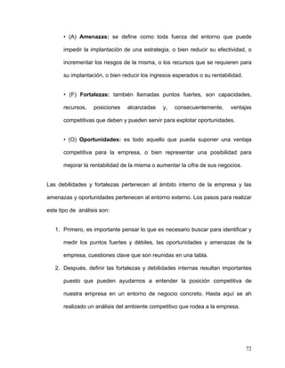 • (A) Amenazas: se define como toda fuerza del entorno que puede

      impedir la implantación de una estrategia, o bien reducir su efectividad, o

      incrementar los riesgos de la misma, o los recursos que se requieren para

      su implantación, o bien reducir los ingresos esperados o su rentabilidad.


      • (F) Fortalezas: también llamadas puntos fuertes, son capacidades,

      recursos,    posiciones   alcanzadas    y,   consecuentemente,      ventajas

      competitivas que deben y pueden servir para explotar oportunidades.


      • (O) Oportunidades: es todo aquello que pueda suponer una ventaja

      competitiva para la empresa, o bien representar una posibilidad para

      mejorar la rentabilidad de la misma o aumentar la cifra de sus negocios.


Las debilidades y fortalezas pertenecen al ámbito interno de la empresa y las

amenazas y oportunidades pertenecen al entorno externo. Los pasos para realizar

este tipo de análisis son:


   1. Primero, es importante pensar lo que es necesario buscar para identificar y

      medir los puntos fuertes y débiles, las oportunidades y amenazas de la

      empresa, cuestiones clave que son reunidas en una tabla.

   2. Después, definir las fortalezas y debilidades internas resultan importantes

      puesto que pueden ayudarnos a entender la posición competitiva de

      nuestra empresa en un entorno de negocio concreto. Hasta aquí se ah

      realizado un análisis del ambiente competitivo que rodea a la empresa.




                                                                                  72
 