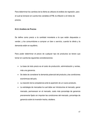 Para determinar los cambios de la oferta as utilizara el análisis de regresión, para

el cual se tomaran en cuenta tres variables el PIB, la inflación o el índice de

precios.




III.3.3 Análisis de Precios



Se define como precio a la cantidad monetaria a la que están dispuestos a

vender, y los consumidores a comprar un bien o servicio, cuando la oferta y la

demanda están en equilibrio.



Para poder determinar el precio de cualquier tipo de productos se tienen que

tomar en cuenta las siguientes consideraciones:



   •   La base de todo precio es el costo de producción, administración y ventas,

       más una ganancia.

   •   Se debe de considerar la demanda potencial del producto y las condiciones

       económicas del país.

   •   La reacción de la competencia ante la aparición de un nuevo producto.

   •   La estrategia de mercadeo la cual debe ser introducirse al mercado, ganar

       mercado, permanecer en el mercado, costo más porcentaje de ganancia

       previamente fijado sin importar las condiciones del mercado, porcentaje de

       ganancia sobre la inversión hecha, etcétera.




                                                                                  47
 