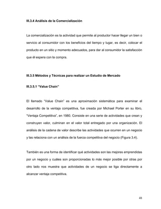 III.3.4 Análisis de la Comercialización



La comercialización es la actividad que permite al productor hacer llegar un bien o

servicio al consumidor con los beneficios del tiempo y lugar, es decir, colocar el

producto en un sitio y momento adecuados, para dar al consumidor la satisfacción

que él espera con la compra.




III.3.5 Métodos y Técnicas para realizar un Estudio de Mercado


III.3.5.1 “Value Chain”



El llamado “Value Chain” es una aproximación sistemática para examinar el

desarrollo de la ventaja competitiva, fue creada por Michael Porter en su libro,

“Ventaja Competitiva”, en 1980. Consiste en una serie de actividades que crean y

construyen valor, culminan en el valor total entregado por una organización. El

análisis de la cadena de valor describe las actividades que ocurren en un negocio

y las relaciona con un análisis de la fuerza competitiva del negocio (Figura 3.4).



También es una forma de identificar qué actividades son las mejores emprendidas

por un negocio y cuáles son proporcionadas lo más mejor posible por otras por

otro lado nos muestra que actividades de un negocio se liga directamente a

alcanzar ventaja competitiva.




                                                                                     48
 