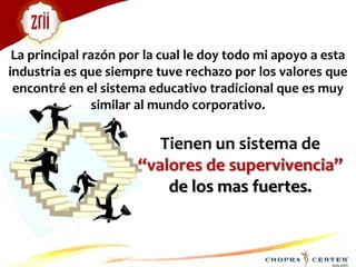 La principal razón por la cual le doy todo mi apoyo a esta industria es que siempre tuve rechazo por los valores que encontré en el sistema educativo tradicional que es muy similar al mundo corporativo.Tienen un sistema de “valores de supervivencia” de los mas fuertes. 