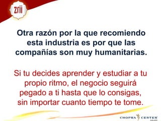 Otra razón por la que recomiendo esta industria es por que las compañías son muy humanitarias.Si tu decides aprender y estudiar a tu propio ritmo, el negocio seguirá pegado a ti hasta que lo consigas, sin importar cuanto tiempo te tome.